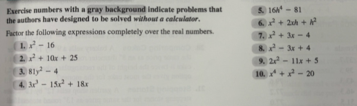 Exercise numbers with a gray background indicate problems that 5. 16h^4-81
the authors have designed to be solved without a calculator. 
6. x^2+2xh+h^2
Factor the following expressions completely over the real numbers. 
7. x^2+3x-4
1. x^2-16
8. x^2-3x+4
2. x^2+10x+25
9. 2x^2-11x+5
3. 81y^2-4 10. x^4+x^2-20
4. 3x^3-15x^2+18x