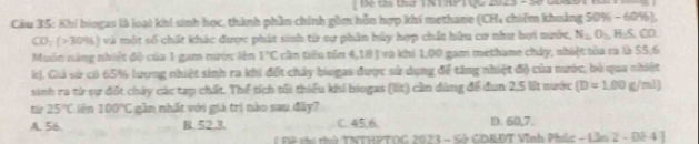 Để tài thứ TNTHP T QQ 2023 - 5ố
Cầu 35: Khi biogas là loại khi sinh học, thành phần chính gồm hỗn hợp khí methane (CH4 chiếm khoảng 50% - 60%),
CO_2(>30% ) và một số chất khác được phát sinh từ sự phân hủy hợp chất hữu cơ như hơi nước, N_2O_5H_2S
Muôn náng nhiết độ của 1 gam nước lên 1°C cần tiểu tồn 4,18 ) và khi 1,00 gam methane chây, nhiệt tòa ca là 55,6
kị. Giả sử có 65% lượng nhiệt sinh ra khi đốt chảy biogas được sử dụng để tăng nhiệt độ của nước, bỏ qua nhiệt
sinh ra từ sự đốt chây các tạp chất. Thể tích tối thiểu khi biogas (liít) cần dùng để đun 2,5 lit nước (D=1.00g/ml)
từ 25°C lim100°C gần nhất với giả trì nào sau đãy?
A. 56. B. 52.3. C. 45.6. D. 60,7.
Đ ô c tủ TNTHPTOG 2023 - Sở GDADT Vĩnh Phúc - Là n2-Dt41