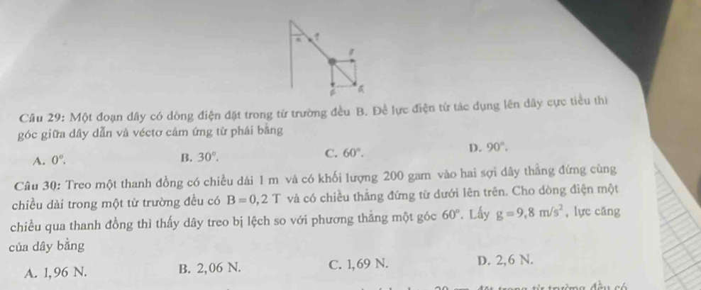 Một đoạn dây có dòng điện đặt trong từ trường đều B. Đề lực điện từ tác dụng lên dây cực tiểu thì
góc giữa dây dẫn và véctơ cảm ứng từ phái bằng
A. 0°. B. 30°. C. 60°.
D. 90°. 
Câu 30: Treo một thanh đồng có chiều dài 1 m và có khối lượng 200 gam vào hai sợi dây thẳng đứng cùng
chiều dài trong một từ trường đều có B=0,2T và có chiều thẳng đứng từ dưới lên trên. Cho dòng điện một
chiều qua thanh đồng thì thấy dây treo bị lệch so với phương thẳng một góc 60°. Lấy g=9,8m/s^2 , lực cāng
của dây bằng
A. 1, 96 N. B. 2,06 N. C. 1,69 N. D. 2,6 N.
đờng đều có