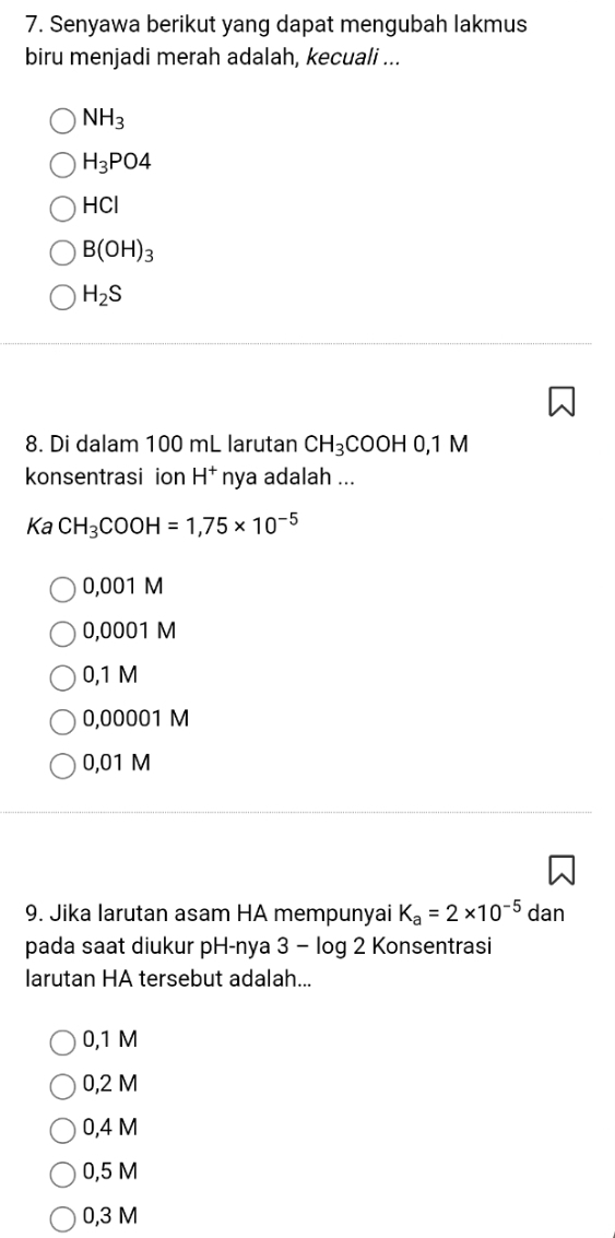 Senyawa berikut yang dapat mengubah lakmus
biru menjadi merah adalah, kecuali ...
NH_3
H_3PO4
HCI
B(OH)_3
H_2S
8. Di dalam 100 mL larutan CH_3COOH0, 1M
konsentrasi ion H^+ nya adalah ...
KaCH_3COOH=1,75* 10^(-5)
0,001 M
0,0001 M
0,1 M
0,00001 M
0,01 M
9. Jika Iarutan asam HA mempunyai K_a=2* 10^(-5) dan
pada saat diukur pH-nya 3 - log 2 Konsentrasi
larutan HA tersebut adalah...
0,1 M
0,2 M
0,4 M
0,5 M
0,3 M