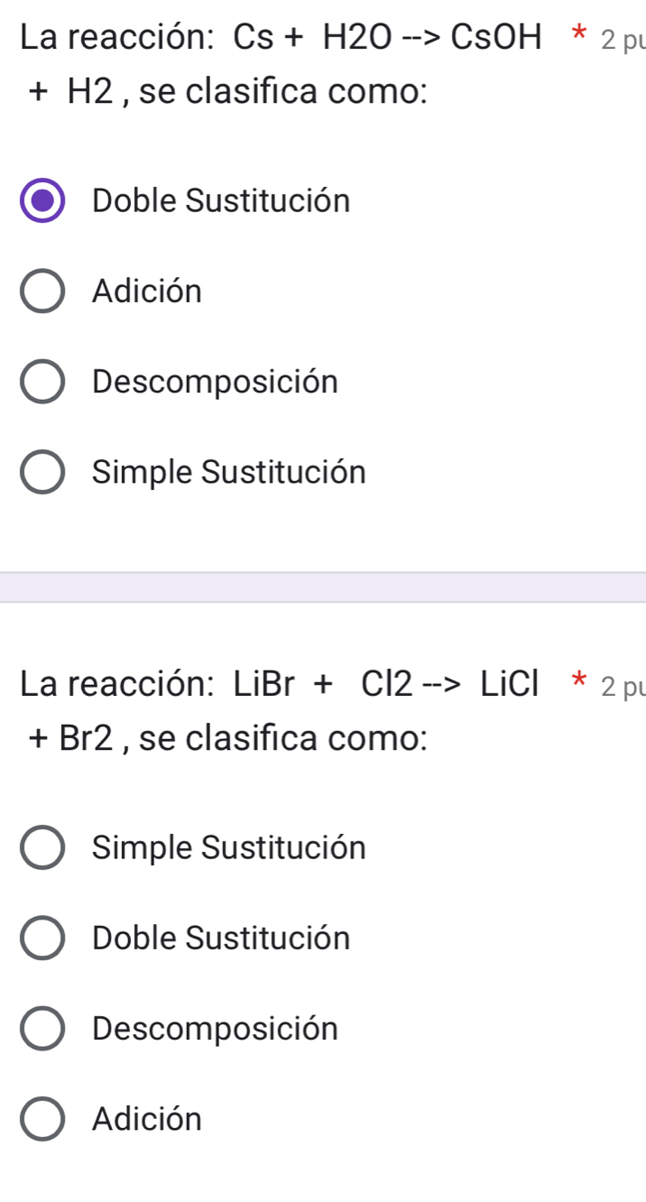 La reacción: Cs+H2Oto CsOH*2p
+ H2 , se clasifica como:
Doble Sustitución
Adición
Descomposición
Simple Sustitución
La reacción: LiBr + Cl2 --> LiCl * 2 pu
+ Br2 , se clasifica como:
Simple Sustitución
Doble Sustitución
Descomposición
Adición