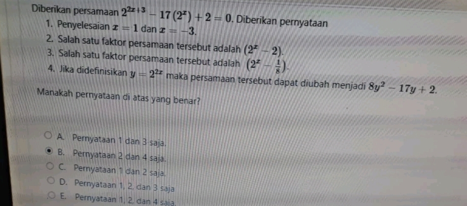 Diberikan persamaan 2^(2x+3)-17(2^x)+2=0. Diberikan pernyataan
1. Penyelesaian x=1 dan x=-3. 
2. Salah satu faktor persamaan tersebut adalah (2^x-2). 
3. Salah satu faktor persamaan tersebut adalah (2^x- 1/8 ). 
4. Jika didefinisikan y=2^(2x) maka persamaan tersebut dapat diubah menjadi 8y^2-17y+2. 
Manakah pernyataan di atas yang benar?
A. Pernyataan 1 dan 3 saja.
B. Pernyataan 2 dan 4 saja.
C. Pernyataan 1 dan 2 saja.
D. Pernyataan 1, 2, dan 3 saja
E. Pernyataan 1, 2, dan 4 saia.