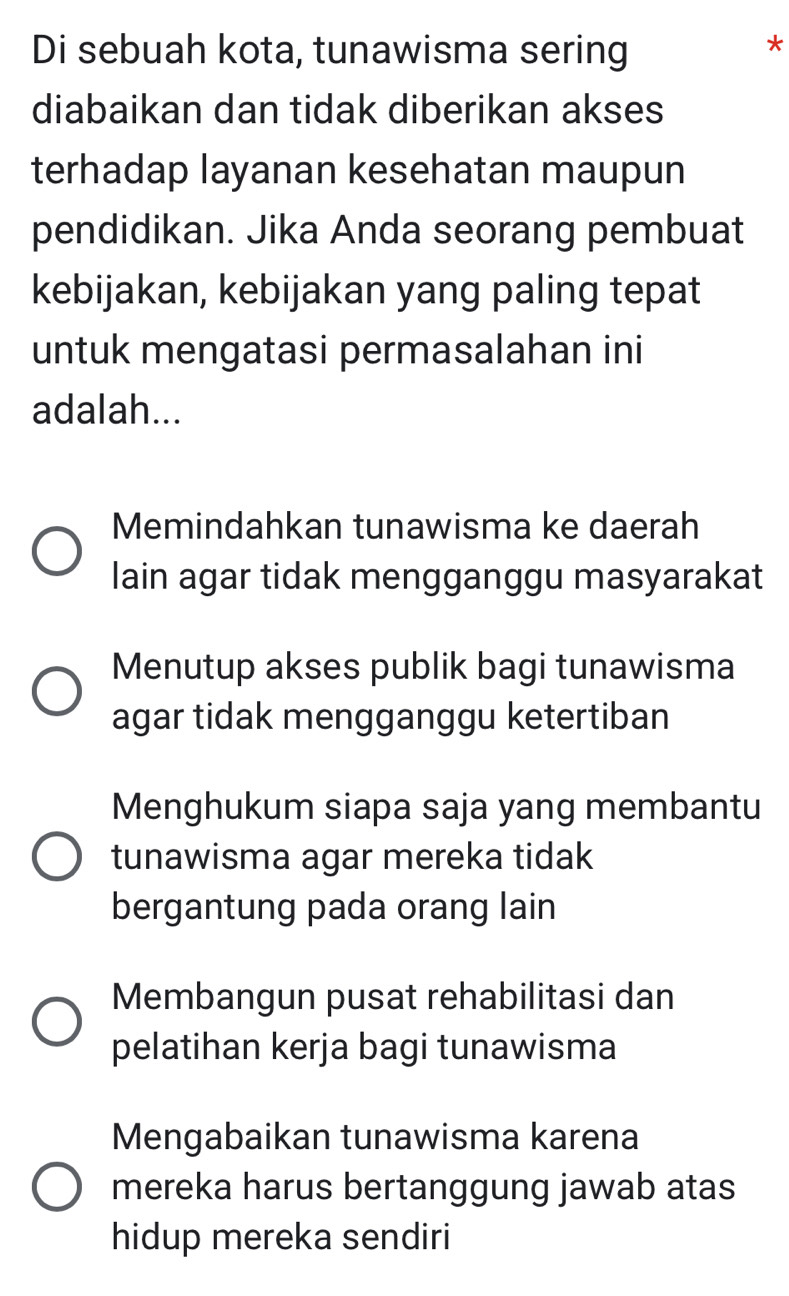 Di sebuah kota, tunawisma sering
*
diabaikan dan tidak diberikan akses
terhadap layanan kesehatan maupun
pendidikan. Jika Anda seorang pembuat
kebijakan, kebijakan yang paling tepat
untuk mengatasi permasalahan ini
adalah...
Memindahkan tunawisma ke daerah
lain agar tidak mengganggu masyarakat
Menutup akses publik bagi tunawisma
agar tidak mengganggu ketertiban
Menghukum siapa saja yang membantu
tunawisma agar mereka tidak
bergantung pada orang lain
Membangun pusat rehabilitasi dan
pelatihan kerja bagi tunawisma
Mengabaikan tunawisma karena
mereka harus bertanggung jawab atas
hidup mereka sendiri