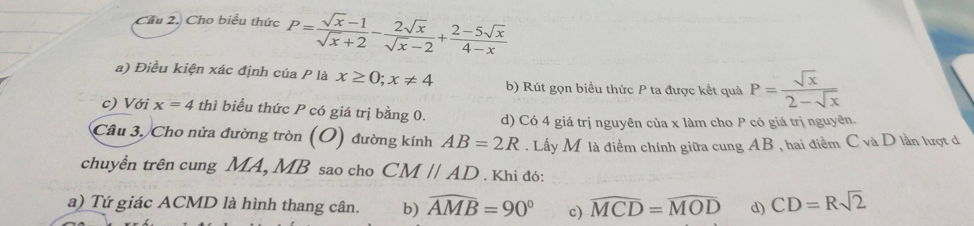 Cầu 2. Cho biểu thức P= (sqrt(x)-1)/sqrt(x)+2 - 2sqrt(x)/sqrt(x)-2 + (2-5sqrt(x))/4-x 
a) Điều kiện xác định của P là x≥ 0;x!= 4
b) Rút gọn biểu thức P ta được kết quả P= sqrt(x)/2-sqrt(x) 
c) Với x=4 thì biểu thức P có giá trị bằng 0.
d) Có 4 giá trị nguyên của x làm cho P có giá trị nguyên.
Câu 3. Cho nửa đường tròn (O) đường kính AB=2R. Lấy M là điềm chính giữa cung AB , hai điểm C và D lần lượt d
chuyền trên cung MA, MB sao cho CMparallel AD. Khi đó:
a) Tứ giác ACMD là hình thang cân. b) widehat AMB=90° c) widehat MCD=widehat MOD d) CD=Rsqrt(2)