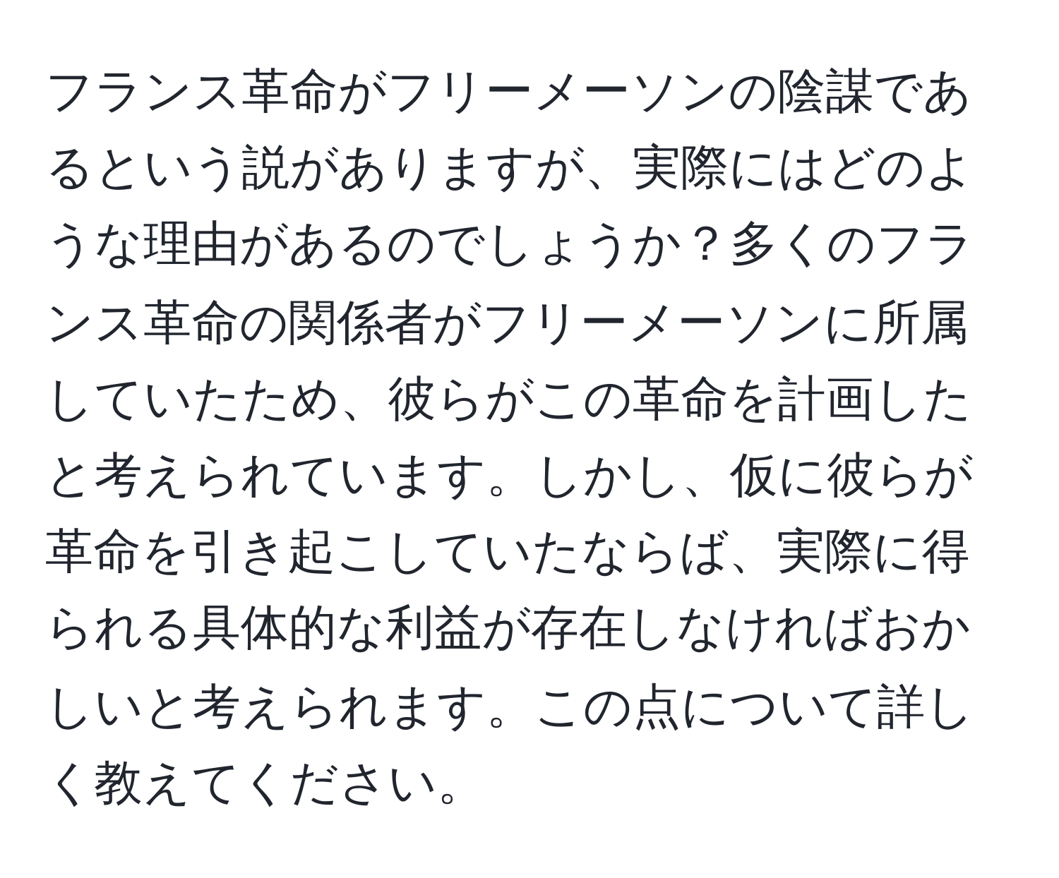 フランス革命がフリーメーソンの陰謀であるという説がありますが、実際にはどのような理由があるのでしょうか？多くのフランス革命の関係者がフリーメーソンに所属していたため、彼らがこの革命を計画したと考えられています。しかし、仮に彼らが革命を引き起こしていたならば、実際に得られる具体的な利益が存在しなければおかしいと考えられます。この点について詳しく教えてください。