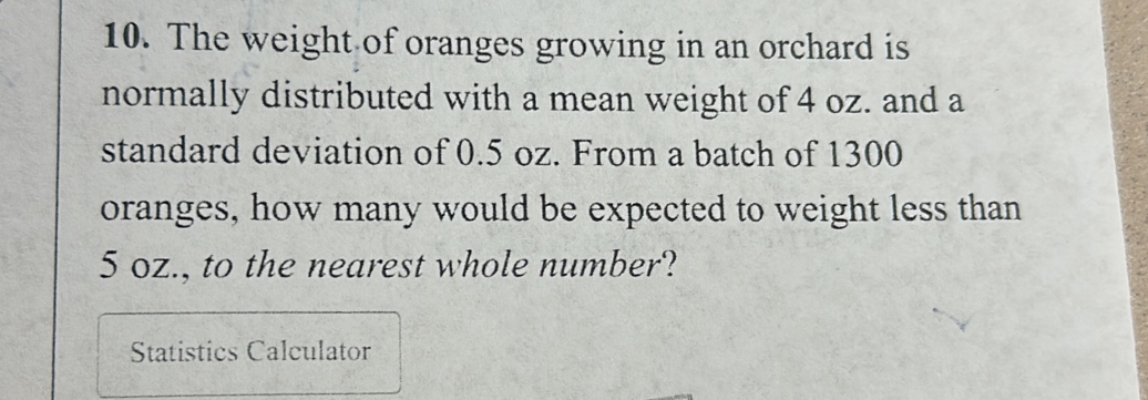 The weight of oranges growing in an orchard is 
normally distributed with a mean weight of 4 oz. and a 
standard deviation of 0.5 oz. From a batch of 1300
oranges, how many would be expected to weight less than
5 oz., to the nearest whole number? 
Statistics Calculator