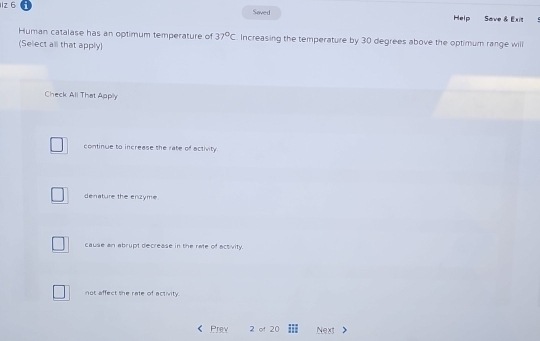 1z 6 Soved Help Save & Exit
Human catalase has an optimum temperature of 37°C Increasing the temperature by 30 degrees above the optimum range will
(Select all that apply)
Check All That Apply
continue to increase the rate of activity
denature the enzyme.
cause an abrupt decrease in the rate of activity.
not affect she rate of activity.
Prev 2 of 20 Next