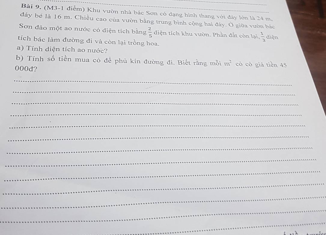 (M3-1 điểm) Khu vườn nhà bác Sơn có dạng hình thang với đảy lớn là 24 m. 
đáy bé là 16 m. Chiều cao của vườn bằng trung bình cộng hai đáy. Ở giữa vườn bác 
Sơn đào một ao nước có diện tích bằng  2/5  diện tích khu vườn. Phần đất còn lại,  1/3  diện 
tích bác làm đường đi và còn lại trồng hoa. 
a) Tính diện tích ao nước? 
b) Tính số tiền mua cỏ để phủ kín đường đi. Biết rằng mỗi m^2 có có giá tiền 45
000đ? 
_ 
_ 
_ 
_ 
_ 
_ 
_ 
_ 
_ 
_ 
_ 
_ 
_