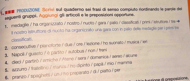 ■■■ PRODUZIONE Scrivi sul quaderno sei frasi di senso compiuto riordinando le parole dei 
seguenti gruppi. Aggiungi gli articoli e le preposizioni opportune. 
1. medaglie / ha organizzato / nostro / nuoto / gara / palio / classificati / primi / istruttore / tre 
ll nostro istruttore di nuoto ha organizzato una gara con in palio delle medaglie per i primi tre 
classificati. 
2. consecutive / pianoforte / due / ore / lezione / ho suonato / musica / ieri 
3. Napoli / guasto / è partito / autobus / non / freni 
4. dieci / partirò / amiche / Atene / sera / domenica / aereo / alcune 
5. azzurro / fratellino / stanza / ho dipinto / papà / mio / mamma 
6. pranzo / spaghetti / un / ho preparato / di / piatto / per 
funzione di preposizione,