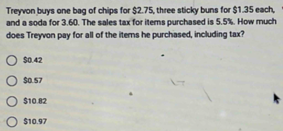 Treyvon buys one bag of chips for $2.75, three sticky buns for $1.35 each,
and a soda for 3.60. The sales tax for items purchased is 5.5%. How much
does Treyvon pay for all of the items he purchased, including tax?
$0.42
$0.57
$10.82
$10.97