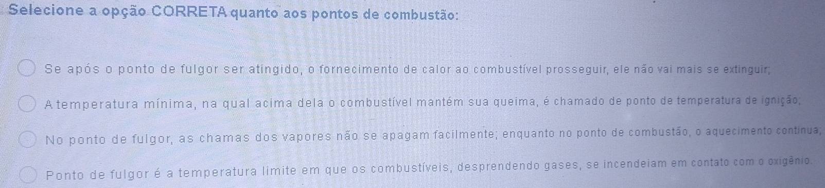 Selecione a opção CORRETA quanto aos pontos de combustão:
Se após o ponto de fulgor ser atingido, o fornecimento de calor ao combustível prosseguir, ele não vai mais se extinguir;
A temperatura mínima, na qual acima dela o combustível mantém sua queima, é chamado de ponto de temperatura de ignição;
No ponto de fulgor, as chamas dos vapores não se apagam facilmente; enquanto no ponto de combustão, o aquecimento continua;
Ponto de fulgor é a temperatura limite em que os combustíveis, desprendendo gases, se incendeiam em contato com o oxigênio.