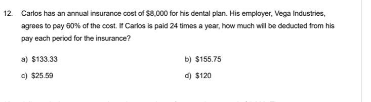 Carlos has an annual insurance cost of $8,000 for his dental plan. His employer, Vega Industries,
agrees to pay 60% of the cost. If Carlos is paid 24 times a year, how much will be deducted from his
pay each period for the insurance?
a) $133.33 b) $155.75
c) $25.59 d) $120