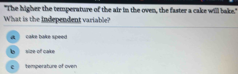 "The higher the temperature of the air in the oven, the faster a cake will bake."
What is the independent variable?
a cake bake speed
b size of cake
C temperature of oven