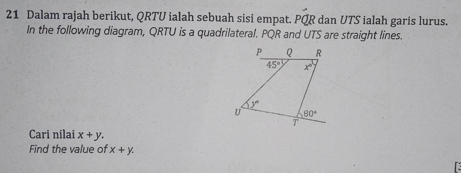 Dalam rajah berikut, QRTU ialah sebuah sisi empat. ^circ  QR dan UTS ialah garis lurus.
In the following diagram, QRTU is a quadrilateral. PQR and UTS are straight lines.
Cari nilai x+y.
Find the value of x+y.
a