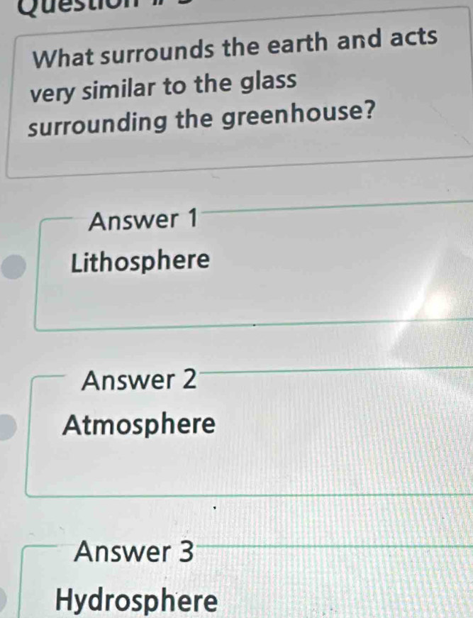 Questio
What surrounds the earth and acts
very similar to the glass
surrounding the greenhouse?
Answer 1
Lithosphere
Answer 2
Atmosphere
Answer 3
Hydrosphere