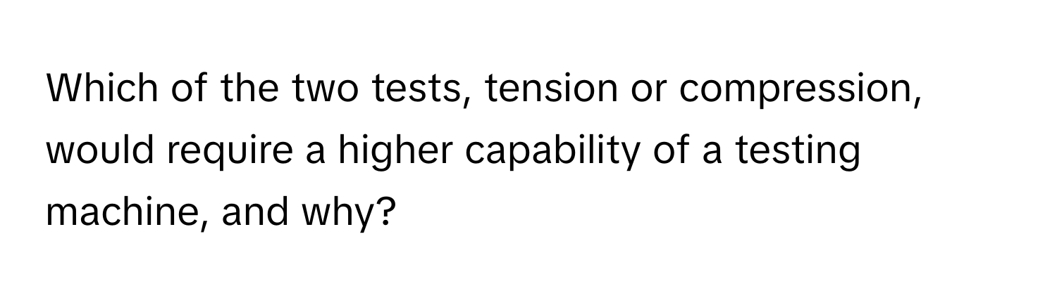 Which of the two tests, tension or compression, would require a higher capability of a testing machine, and why?