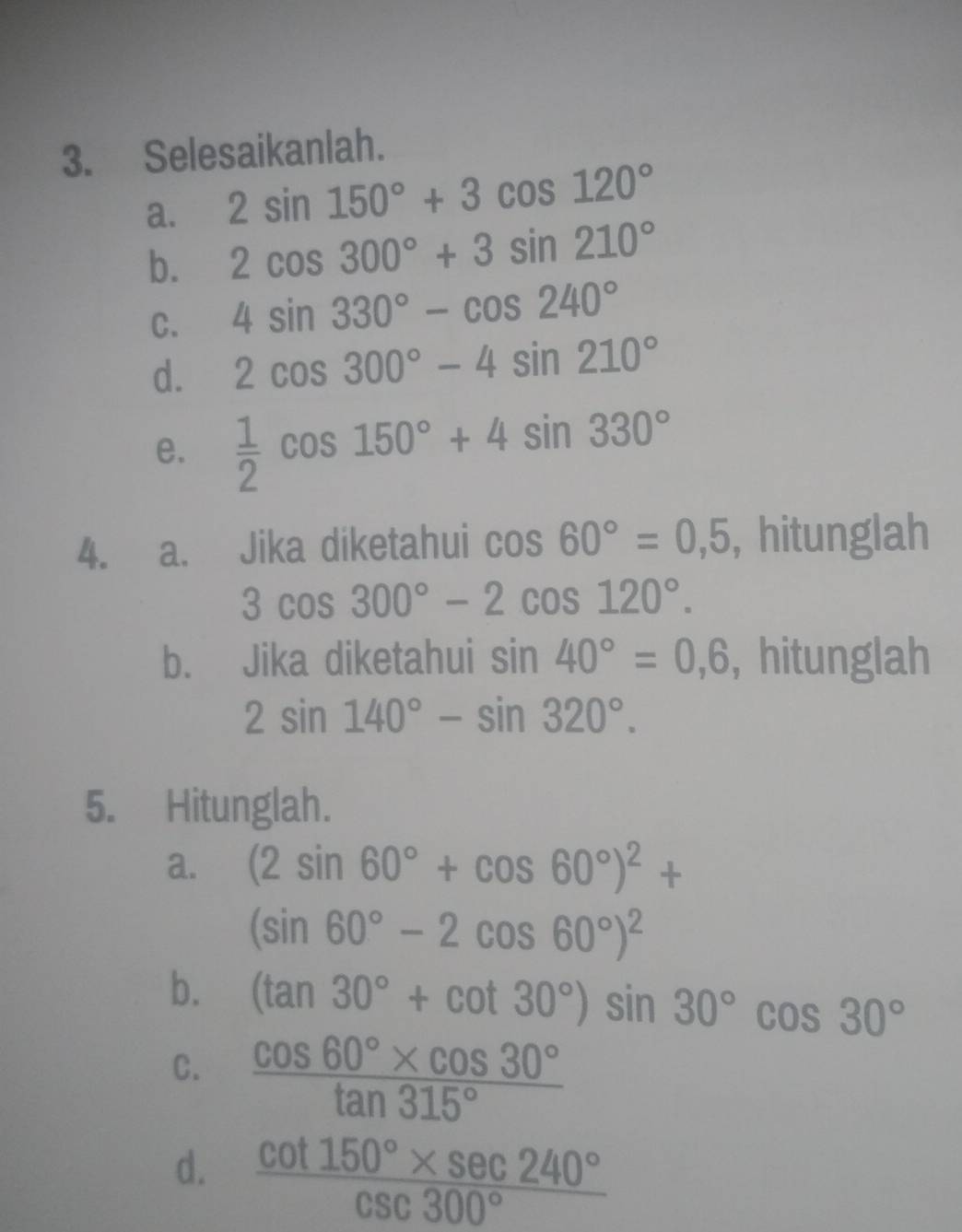 Selesaikanlah. 
a. 2sin 150°+3cos 120°
b. 2cos 300°+3sin 210°
C. 4sin 330°-cos 240°
d. 2cos 300°-4sin 210°
e.  1/2 cos 150°+4sin 330°
4. a. Jika diketahui cos 60°=0,5 , hitunglah
3cos 300°-2cos 120°. 
b. Jika diketahui sin 40°=0,6 , hitunglah
2sin 140°-sin 320°. 
5. Hitunglah. 
a. (2sin 60°+cos 60°)^2+
(sin 60°-2cos 60°)^2
b. (tan 30°+cot 30°)sin 30°cos 30°
C.  (cos 60°* cos 30°)/tan 315° 
d.  (cot 150°* sec 240°)/csc 300° 