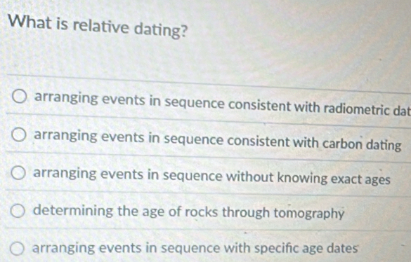 What is relative dating?
arranging events in sequence consistent with radiometric dat
arranging events in sequence consistent with carbon dating
arranging events in sequence without knowing exact ages
determining the age of rocks through tomography
arranging events in sequence with specific age dates