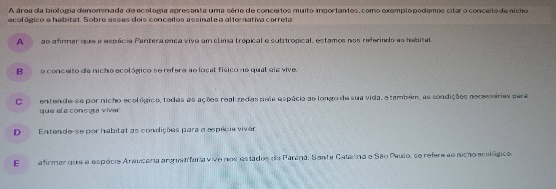 A área da biologia denominada de ecologia apresenta uma série de conceitos muito importantes, como exemplopodemos citar o conceitode nicho
ecológico e habitat. Sobre esses dois conceitos assinale a alternativa correta:
A ao afimmar que a espécie Pantera onca vive em clima tropical e subtropical, estamo nos referindo ao habitat.
B o conceito de nicho ecológico se refere ao local físico no qual ela vive.
C entende-se por nicho ecológico, todas as ações realizadas pela espécie ao longo de sua vida, e também, as condições necessárias para
que ela consiga viver.
D Entende se por habitat as condições para a espécie viver.
E afirmar que a espécie Araucaria angustifolia vive nos estados do Paraná, Santa Catarina e São Paulo, se refere ao nicho ecológico.