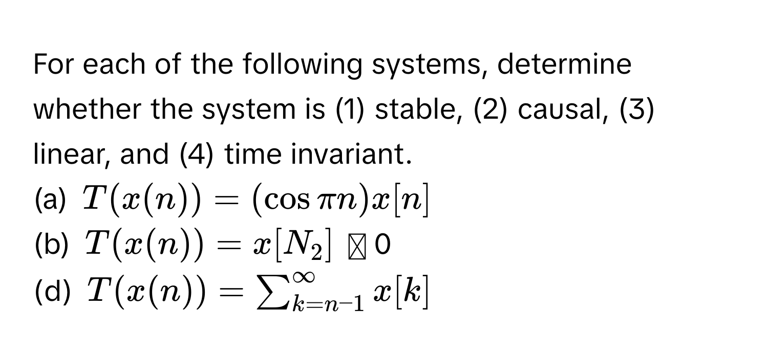 For each of the following systems, determine whether the system is (1) stable, (2) causal, (3) linear, and (4) time invariant. 
(a)  $T(x(n)) = (cos π n)x[n]$
(b)  $T(x(n)) = x[N_2]$ に 0
(d)  $T(x(n)) = sum_(k=n-1)^(∈fty) x[k]$