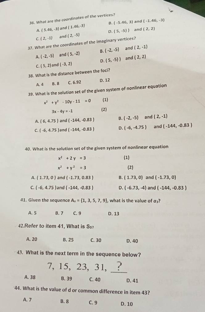 What are the coordinates of the vertices?
and
A. (5.46,-3) and (1.46,-3) B. (-5.46,3) (-1.46,-3)
C. (2,-1) and (2,-5) D. (5,-5)) and (2,2)
37. What are the coordinates of the imaginary vertices?
A. (-2,-5) and (5,-2) B. (-2,-5) and (2,-1)
C. (5,2) and (-3,2) D. (5,-5)) and (2,2)
38. What is the distance between the foci?
A. 4 B. 8 C. 6.92 D. 12
39. What is the solution set of the given system of nonlinear equation
x^2+y^2-10y-11=0 (1)
3x-4y=-1 (2)
A. (6,4.75) and (-144,-0.83) B. (-2,-5) and (2,-1)
C. (-6,4.75) and (-144,-0.83) D. (-6,-4.75) and (-144,-0.83)
40. What is the solution set of the given system of nonlinear equation
x^2+2y=3 (1)
x^2+y^2=3 (2)
A. (1.73,0) and (-1.73,0.83) B. (1.73,0) and (-1.73,0)
C. (-6,4.75) and (-144,-0.83) D. (-6.73,-4) and (-144,-0.83)
41. Given the sequence A_n= 1,3,5,7,9 , what is the value of a_3 2
A. 5 B. 7 C. 9 D. 13
42.Refer to item 41, What is S₅?
A. 20 B. 25 C. 30 D. 40
43. What is the next term in the sequence below?
_
7, 15, 23, 31, _ ?
A. 38 B. 39 C. 40 D. 41
44. What is the value of d or common difference in item 43?
A. 7 B. 8 C. 9 D. 10