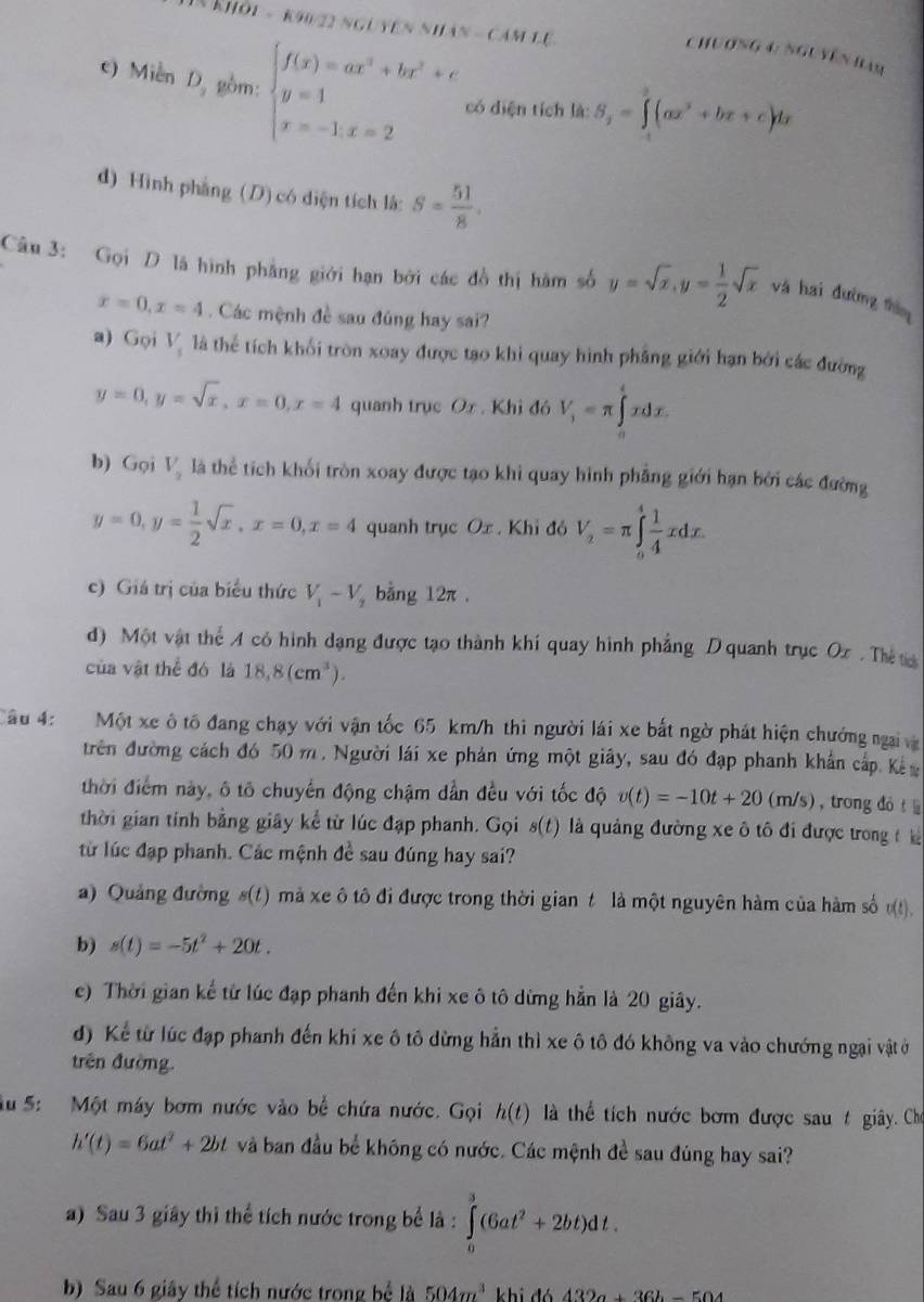 khỏi - k90/22 nguyên nhân - cảm Lệ
Chương 4: Nguyên ham
c) Miễn D_2 gồm beginarrayl f(x)=ax^2+bx^2+c y=1 x=-1.x=2endarray. có diện tích là: S_2=∈tlimits _1^(2(ax^2)+bx+c)dx
d) Hình phàng (D) có điện tích là: S= 51/8 .
Câu 3: Gọi D là hình phẳng giới hạn bởi các đồ thị hàm số y=sqrt(x),y= 1/2 sqrt(x) và hai đường thín
x=0,x=4. Các mệnh đề sau đúng hay sai?
a) Gọi V_1 là thể tích khối tròn xoay được tạo khi quay hình phẳng giới hạn bởi các đường
y=0,y=sqrt(x),x=0,x=4 quanh trục Ox. Khi đó V_1=π ∈tlimits _0^(txdx.
b) Gọi V_2) là thể tích khối tròn xoay được tạo khi quay hình phẳng giới hạn bởi các đường
y=0,y= 1/2 sqrt(x),x=0,x=4 quanh trục Ox . Khỉ đó V_2=π ∈tlimits _a^(4frac 1)4xdx.
c) Giá trị của biểu thức V_1-V_2 bằng 12π .
d) Một vật thể A có hình dạng được tạo thành khí quay hình phẳng D quanh trục Ox . Thể t
của vật thể đó là 18,8(cm^3).
Câu 4: Một xe ô tô đang chạy với vận tốc 65 km/h thì người lái xe bất ngờ phát hiện chướng ngai và
trên đường cách đó 50 m. Người lái xe phản ứng một giây, sau đó đạp phanh khẩn cấp Kế
thời điểm này, ô tô chuyển động chậm dần đều với tốc độ v(t)=-10t+20(m/s) , trong dó t 
thời gian tính bằng giây kể từ lúc đạp phanh. Gọi s(t) là quảng đường xe ô tô đi được trong t hà
từ lúc đạp phanh. Các mệnh đề sau đúng hay sai?
a) Quảng đường s(t) mà xe ô tô đi được trong thời gian t là một nguyên hàm của hàm số v(t)
b) s(t)=-5t^2+20t.
e) Thời gian kể từ lúc đạp phanh đến khi xe ô tô dừng hẳn là 20 giây.
d) Kể từ lúc đạp phanh đến khi xe ô tô dừng hẳn thì xe ô tô đó không va vào chướng ngại vật ở
trên đường.
Su 5: Một máy bơm nước vào bể chứa nước. Gọi h(t) là thể tích nước bơm được sau t giây. Cho
h'(t)=6at^2+2bt và ban đầu bể không có nước. Các mệnh đề sau đúng hay sai?
a) Sau 3 giây thì thể tích nước trong bể là : ∈tlimits _0^(3(6at^2)+2bt)dt.
b) Sau 6 giây thể tích nước trong bể là 504m^3 6432a+36b-504