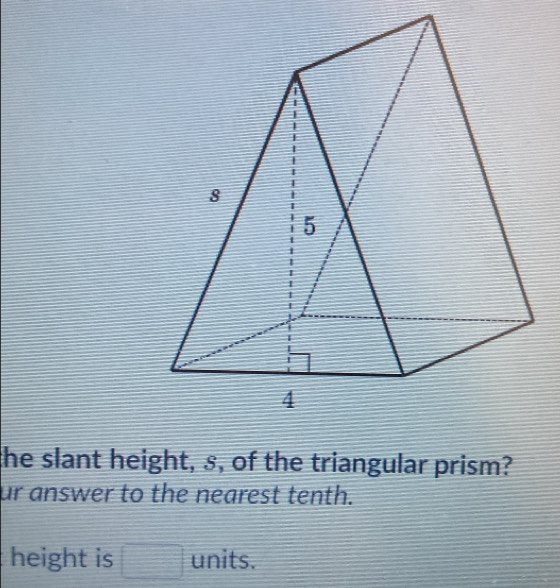 the slant height, s, of the triangular prism? 
ur answer to the nearest tenth. 
height is □ units.