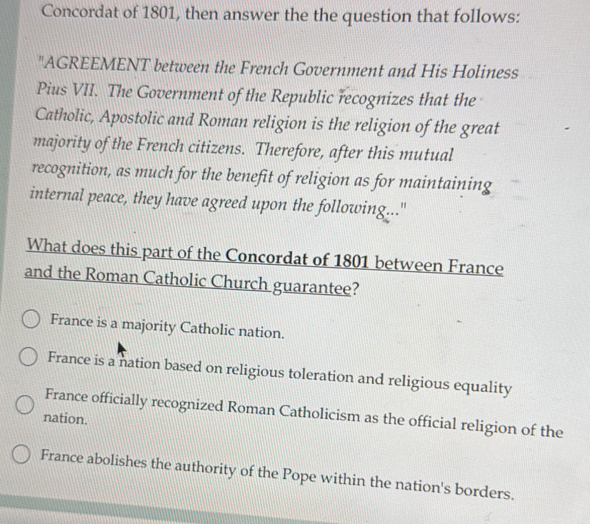 Concordat of 1801, then answer the the question that follows:
"AGREEMENT between the French Government and His Holiness
Pius VII. The Government of the Republic recognizes that the
Catholic, Apostolic and Roman religion is the religion of the great
majority of the French citizens. Therefore, after this mutual
recognition, as much for the benefit of religion as for maintaining
internal peace, they have agreed upon the following..."
What does this part of the Concordat of 1801 between France
and the Roman Catholic Church guarantee?
France is a majority Catholic nation.
France is a nation based on religious toleration and religious equality
France officially recognized Roman Catholicism as the official religion of the
nation.
France abolishes the authority of the Pope within the nation's borders.