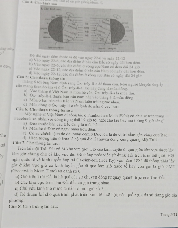 Cho hình sau  Trải Đài sẽ có giờ giống nhau.
1. Cho hình s==
66.31
“03
ine
Tis , 3 
sáng 698
2327
mật  
bờ
60=,3%
11 23
66+ 13 1        
áng năm Npby 22-6 (há chú) skgày 22-11 dhng chū
y? Độ dài ngày đêm ở các vĩ độ vào ngày 22-6 và ngày 22-12
a) Vào ngày 22-6, các địa điểm ở bán cầu Bắc có ngày dài hơn đêm.
b) Vào ngày 22-6, các địa điểm ở vòng cực Nam có đêm dài 24 giờ.
n đêm
c) Vào ngày 22-12, các địa điểm ở bán cầu Nam có ngày dài hơn đêm.
d) Vào ngày 22-12, các địa điểm ở vòng cực Bắc có ngày đài 24 giờ.
Câu 5: Cho đoạn thông tin
Tháng 6 tới ông Nam định sang Ôx- trây-li-a để thăm con. Mọi người khuyên ông ấy
cần mang theo áo âm vì ở Ôx- trây-li-a lúc này đang là mùa đông.
a) Vào tháng 6 Việt Nam là mùa hè còn Ôx- trây-li-a là mùa thu.
b) Ôx- trây-li-a thuộc bán cầu nam nên vào tháng 6 là mùa đông.
c) Mùa ở hai bán cầu Bắc và Nam luôn trái ngược nhau.
d) Mùa đông ở Ôx- trây-li-a rất lạnh do nằm ở cực Nam.
Câu 6: Cho đoạn thông tin sau
Một nghệ sĩ Việt Nam đi công tác ở Frankurt am Main (Đức) có chia sẻ trên trang
Facebook cá nhân với dòng trạng thái “9 giờ tối ngồi chờ tàu bay mà tưởng 9 giờ sáng”
a) Đức thuộc bán cầu Bắc đang là mùa hè.
b) Mùa hè ở Đức có ngày ngắn hơn đêm.
c) Có sự chênh lệch độ dài ngày đêm ở Đức lớn là do vị trí nằm gần vòng cực Bắc.
phù d) Hiện tượng trên ở Đức là hệ quả địa lí chuyền động xung quang Mặt Trời
đề Câu 7. Cho thông tin sau:
Trên bề mặt Trái Đất có 24 khu vực giờ. Giờ của kinh tuyến đi qua giữa khu vực được lấy
ày làm giờ chung cho cả khu vực đó. Để thống nhất việc sử dụng giờ trên toàn thế giới, Hội
nghị quốc tế về kinh tuyến họp tại Oa-sinh-tơn (Hoa Kỳ) vào năm 1884 đã thống nhất lấy
giờ ở khu vực giờ có kinh tuyến gốc đi qua làm giờ quốc tế hay còn gọi là giờ GMT
(Greenwich Mean Time) và đánh số 0.
a) Giờ trên Trái Đất là hệ quả của sự chuyển động tự quay quanh trục của Trái Đất.
b) Các khu vực trên Trái Đất đều có giờ trùng nhau.
c) Chủ yếu lãnh thổ nước ta nằm ở múi giờ số 7.
d) Để thuận lợi cho quá trình phát triển kinh tế - xã hội, các quốc gia đã sử dụng giờ địa
phương.
Câu 8. Cho thông tin sau:
Trang 3/11