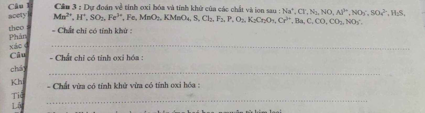 Cầu 3 : Dự đoán về tính oxi hóa và tính khử của các chất và ion sau : Na^+, Cl^-, N_2, NO, Al^(3+), NO_3^(-, SO_4^(2-), H_2)S, 
acetyle
Mn^(2+), H^+, SO_2, Fe^(3+) , Fe, MnO_2, KMnO_4, S, Cl_2, F_2, P, O_2, K_2Cr_2O_7, Cr^(3+), Ba, C, CO_2, NO_3^-. 
theo s - Chất chi có tính khử : 
Phản 
xác đ 
_ 
Câu - Chất chỉ có tính oxi hóa : 
cháy 
_ 
Kh - Chất vừa có tính khử vừa có tính oxi hóa : 
Tiể 
Lậ 
_