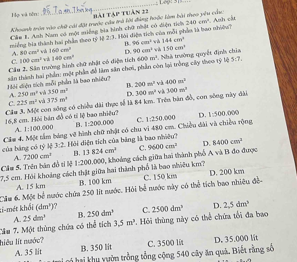 Lop: 57……
Họ và tên:
bài tập tuản 22
Khoanh tròn vào chữ cái đặt trước câu trả lời đúng hoặc làm bài theo yêu cầu:
Câu 1. Anh Nam có một miếng bìa hình chữ nhật có diện tích 240cm^2. Anh cắt
miếng bìa thành hai phần theo tỷ lệ 2:3. Hỏi diện tích của mỗi phần là bao nhiêu?
B. 96cm^2 và 144cm^2
A. 80cm^2 và 160cm^2 D. 90cm^2 và 150cm^2
C. 100cm^2 và 140cm^2
Câu 2. Sân trường hình chữ nhật có diện tích 600m^2. Nhà trường quyết định chia
sân thành hai phần: một phần để làm sân chơi, phần còn lại trồng cây theo tỷ lệ 5:7.
Hỏi diện tích mỗi phần là bao nhiêu?
A. 250m^2 và 350m^2 B. 200m^2 và 400m^2
C. 225m^2 và 375m^2 D. 300m^2 và 300m^2
Câu 3. Một con sông có chiều dài thực tế là 84 km. Trên bản đồ, con sông này dài
16,8 cm. Hỏi bản đồ có tỉ lệ bao nhiêu?
A. 1:100.000 B. 1:200.000 C. 1:250.000 D. 1:500.000
Câu 4. Một tấm bảng vẽ hình chữ nhật có chu vi 480 cm. Chiều dài và chiều rộng
của bảng có tỷ lệ 3:2. Hỏi diện tích của bảng là bao nhiêu?
A. 7200cm^2 B. 13824cm^2 C. 9600cm^2 D. 8400cm^2
Câu 5. Trên bản đồ tỉ lệ 1:200.( 000, khoảng cách giữa hai thành phố A và B đo được
7,5 cm. Hỏi khoảng cách thật giữa hai thành phố là bao nhiêu km?
A. 15 km B. 100 km C. 150 km D. 200 km
Câu 6. Một bể nước chứa 250 lít nước. Hỏi bể nước này có thể tích bao nhiêu đề-
ki-mét khối (dm^3) 2500dm^3 D. 2,5dm^3
A. 25dm^3 B. 250dm^3 C.
Câu 7. Một thùng chứa có thể tích 3,5m^3 Hỏi thùng này có thể chứa tối đa bao
hiêu lít nước?
A. 35 lít B. 350 lít C. 3500 lít D. 35.000 lít
mi có hai khu vườn trồng tổng cộng 540 cây ăn quả. Biết rằng số