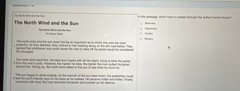 The North Wind and the Sun In this passage, which tone is created through the author's word choice?
The North Wind and the Sun Elitterness
The North Wind and the Sun Playfulness
An Aesop Fable Conflict
Mystory
The north wind and the sun were having an argument as to which one was the most
pewerful. As they debated, they noticed a man walking along on the dirt road below. They
agreed that whichever one could cause the man to take off his jacket would be considered .
the strongest.
The north wind went first. He blew and roared with all his might, trying to blow the jacket
2 from the man's body. However, the harder he blew, the tighter the man pulled his jacket
eround him. Giving up, the north wind called to the sun to see what he could do.
The sun began to shine brightly. As the warmth of the sun beat down, the pedestrian could
3 feel the sun's friendly rays on his back as he walked. He became hotter and hotter. Finally,
overcome with heat, the man removed his jacket and pushed up his sleeves.