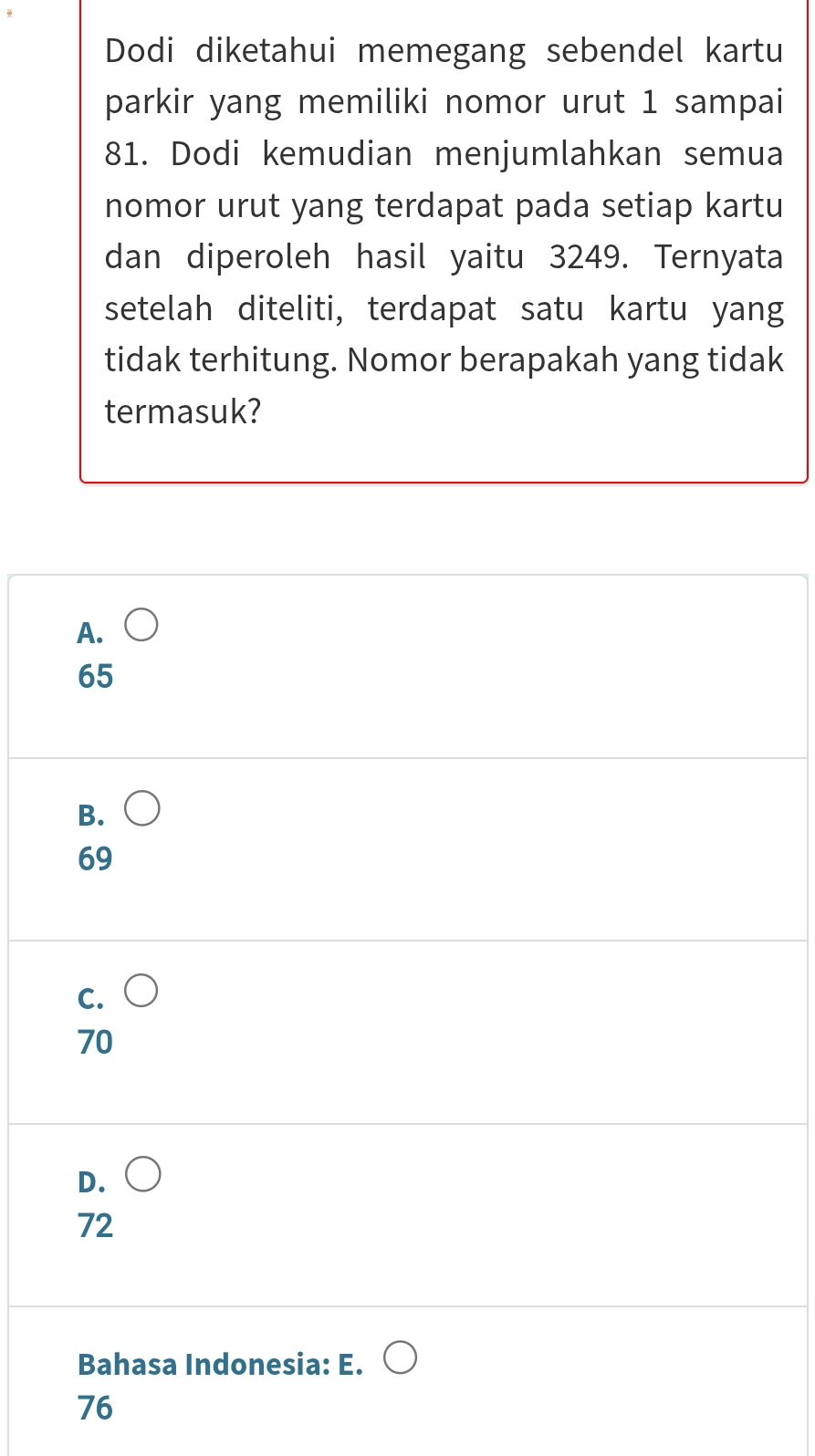 Dodi diketahui memegang sebendel kartu
parkir yang memiliki nomor urut 1 sampai
81. Dodi kemudian menjumlahkan semua
nomor urut yang terdapat pada setiap kartu
dan diperoleh hasil yaitu 3249. Ternyata
setelah diteliti, terdapat satu kartu yang
tidak terhitung. Nomor berapakah yang tidak
termasuk?
A.
65
B.
69
C.
70
D.
72
Bahasa Indonesia: E.
76