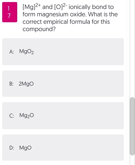 1 [Mg]^2+ and [O]^2- ionically bond to
7 form magnesium oxide. What is the
correct empirical formula for this
compound?
A: MgO_2
B: 2MgO
C: Mg_2O
D: MgO