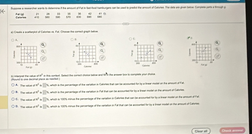 ← Suppose a researcher wants to determine if the amount of Fat in fast-food hamburgers can be used to predict the amount of Calories. The date are given below Comples par a though g
33 35 30 42
Fat (g) 21 28 590 570 630 690 680 41 ○
Calories 410 560
a) Create a scatterplot of Calories vs. Fat. Choose the correct graph below
A.
B.
a
60 Q
1
B
2 " ,

19
5o
800
300 Catories Calones
b) Interpret the value of R^2 in this context. Select the correct choice below and fill in the answer box to complete your choice
(Round to one decimal place as needed.)
A. The value o R^2 is □ %, which is the percentage of the variation in Calories that can be accounted for by a linear model on the amount of Fall
B. The value o R^2 is %, which is the percentage of the varlation in Fat that can be accounted for by a linear model on the amount of Calories.
C. The valus o R^2 □ %, which is 100% minus the percentage of the variation in Calories that can be accounted for by a linear model on the amount of Pal
D. The value of R^2 is %, which is 100% minus the percentage of the varlation in Fat that can be accounted for by a linear model on the arount of Calories
Clear all Chack anssrs