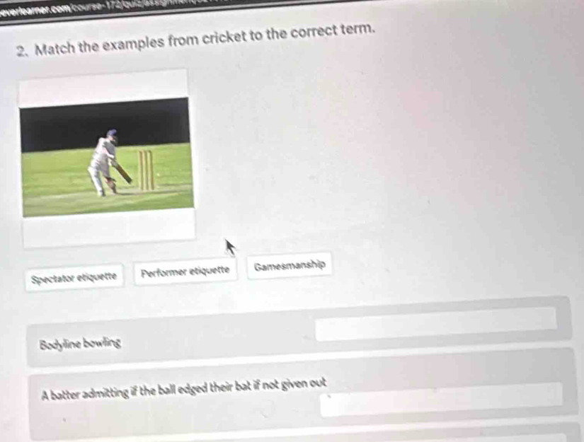 everlearner. com course 1 7 2 qi z a 
2. Match the examples from cricket to the correct term.
Spectator etiquette Performer etiquette Gamesmanship
Bodyline bowling
A batter admitting if the ball edged their bat if not given out