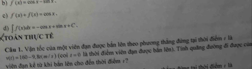 b) f(x)=cos x-sin x.
c) f'(x)+f(x)=cos x.
d) ∈t f(x)dx=-cos x+sin x+C. 
(toán thực tế
Câu 1. Vận tốc của một viên đạn được bắn lên theo phương thẳng đứng tại thời điểm 7 là
v(t)=160-9,8t(m/s) (coi t=0 là thời điểm viên đạn được bắn lên). Tính quãng đường đi được của
viên đạn kể từ khi bắn lên cho đến thời điểm 7?
từng tại thời điểm 7 là