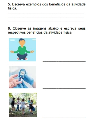 Escreva exemplos dos benefícios da atividade 
física. 
_ 
_ 
_ 
6. Observe as imagens abaixo e escreva seus 
respectivos benefícios da atividade física. 
_ 
_ 
_