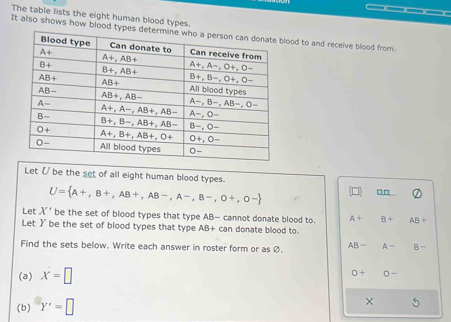 The table lists the eight human blood types.
It also shows how blood types detlood to and receive blood from.
Let Ü be the set of all eight human blood types.
U= A+,B+,AB+,AB-,A-,B-,O+,O-
□ □
Let X' be the set of blood types that type AB— cannot donate blood to. A+ B+ AB+
Let Y be the set of blood types that type AB+ can donate blood to.
Find the sets below. Write each answer in roster form or as Ø.
AB- A- B-
(a) X=□
0+ C -
(b) Y'=□
×