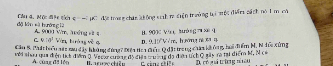 Một điện tích q=-1 HC đặt trong chân không sinh ra điện trường tại một điểm cách nó 1 m có
độ lớn và hướng là
A. 9000 V/m, hướng về q. B. 9000 V/m, hướng ra xa q-
C. 9.10^9V/m hướng về q. D. 9.10^3V/m ,hướng ra xa q.
Câu 5. Phát biểu nào sau đây không đúng? Điện tích điểm Q đặt trong chân không, hai điểm M, N đối xứng
với nhau qua điện tích điểm Q. Vectơ cường độ điện trường do diện tích Q gây ra tại điểm M, N có
A. cùng độ lớn B. ngược chiều C. cùng chiều D. có giá trùng nhau