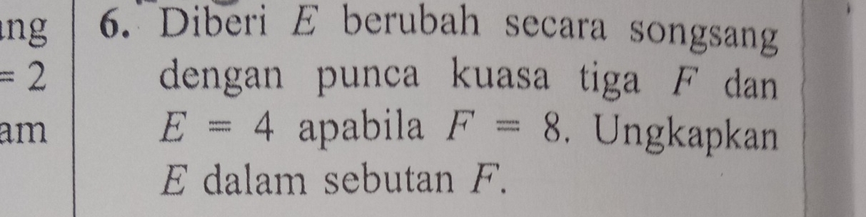 ng 6. Diberi E berubah secara songsang
=2 dengan punca kuasa tiga F dan
E=4
am apabila F=8. Ungkapkan
E dalam sebutan F.