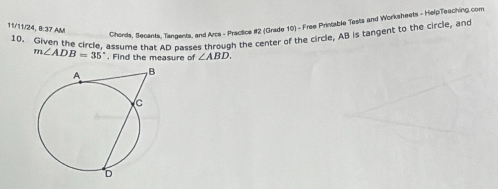 11/11/24, 8:37 AM 
Chords, Secants, Tangents, and Arcs - Practice #2 (Grade 10) - Free Printable Tests and Worksheets - HelpTeaching.com 
10. Given the circle, assume that AD passes through the center of the circle, AB is tangent to the circle, and
m∠ ADB=35°. Find the measure of ∠ ABD.