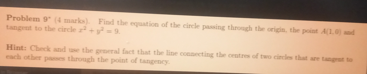 Problem 9^x (4 marks). Find the equation of the circle passing through the origin, the point A(1,0) and 
tangent to the circle x^2+y^2=9. 
Hint: Check and use the general fact that the line connecting the centres of two circles that are tangent to 
each other passes through the point of tangency.