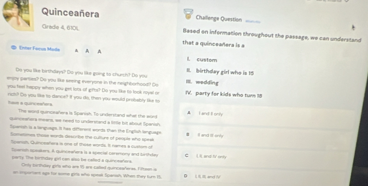 Quinceañera Challenge Question
Grade 4, 610L Based on information throughout the passage, we can understand
that a quinceañera is a
Enter Focus Moda A A A L custom
II. birthday girl who is 15
Do you like birthdays? Do you like going to church? Do you
enjoy parties? Do you like seeing everyone in the neighborhood? Do III. wedding
you feel happy when you get lots of gifts? Do you like to look royal or IV. party for kids who turn 18
rich? Do you like to dance? If you do, then you would probably like to
have a quinceañera. A I and II only
The word quinceañera is Spanish. To understand what the word
quinceañera mears, we need to understand a little bit about Spanish.
Spanish is a language. It has different words than the English language. B Il and Ill only
Sometimes those words describe the culture of people who speak
Spanish, Quinceañera is one of those words. It names a custom of
Spanish speakers. A quinceañera is a special ceremony and birthday C I, II, and IV only
party. The birthday girl can also be called a quinceañera.
Only birthday girls who are 15 are called quinceañeras. Fifteen is
an important age for some girls who speak Spanish. When they turn 15, D L, I, I, and IV