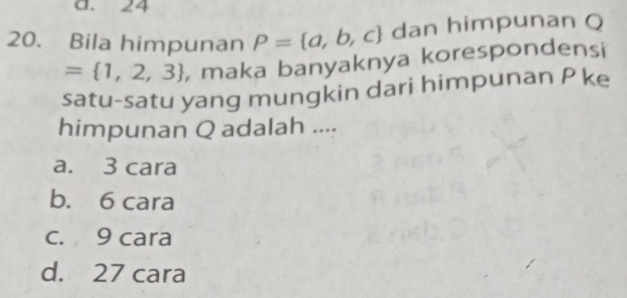 a. 24
20. Bila himpunan P= a,b,c dan himpunan Q
= 1,2,3 , maka banyaknya korespondensi
satu-satu yang mungkin dari himpunan P ke
himpunan Q adalah ....
a. 3 cara
b. 6 cara
c. 9 cara
d. 27 cara