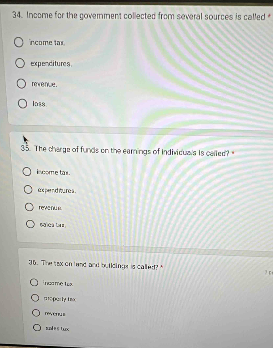 Income for the government collected from several sources is called *
income tax.
expenditures.
revenue.
loss.
35. The charge of funds on the earnings of individuals is called? *
income tax.
expenditures.
revenue.
sales tax.
36. The tax on land and buildings is called? *
1 p
income tax
property tax
revenue
sales tax