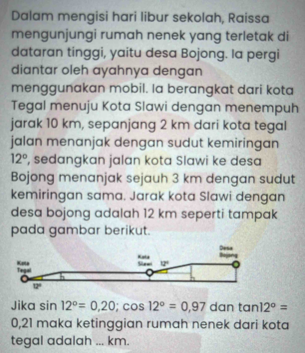 Dalam mengisi hari libur sekolah, Raissa
mengunjungi rumah nenek yang terletak di
dataran tinggi, yaitu desa Bojong. la pergi
diantar oleh ayahnya dengan
menggunakan mobil. Ia berangkat dari kota
Tegal menuju Kota Slawi dengan menempuh
jarak 10 km, sepanjang 2 km dari kota tegal
jalan menanjak dengan sudut kemiringan
12° , sedangkan jalan kota Slawi ke desa
Bojong menanjak sejauh 3 km dengan sudut
kemiringan sama. Jarak kota Slawi dengan
desa bojong adalah 12 km seperti tampak
pada gambar berikut.
Jika sin 12°=0,20;cos 12°=0,97 dan tan 12°=
0,21 maka ketinggian rumah nenek dari kota
tegal adalah ... km.