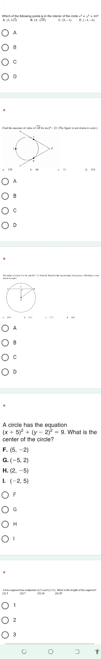 Which of the following points is in the interior of the circle x² + y² = 40?
A

A circle has the equation
(x+5)^2+(y-2)^2=9. . What is the
center of the circle?
F. (5,-2)
G. (-5,2)
H. (2,-5)
I. (-2,5)
G
H
t has endpoints (4,7) and (1,11). What is the length of the segment!
2
3
C