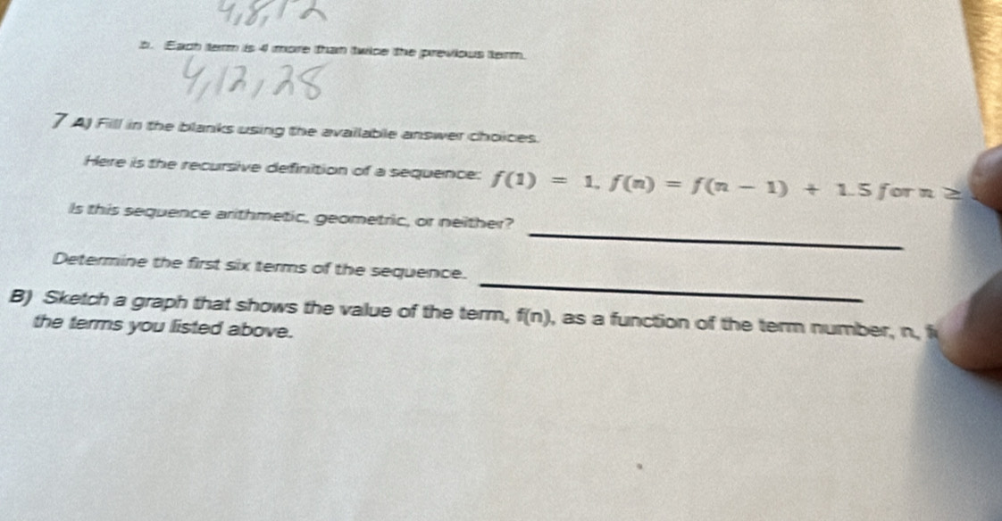 Each term is 4 more than twice the previous term 
7 AJ Fill in the blanks using the available answer choices. 
Here is the recursive definition of a sequence: f(1)=1, f(n)=f(n-1)+1.5forn≥
_ 
Is this sequence arithmetic, geometric, or neither? 
_ 
Determine the first six terms of the sequence. 
B) Sketch a graph that shows the value of the term, f(n) , as a function of the term number, n, f
the terms you listed above.