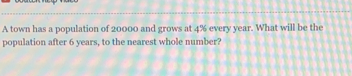 A town has a population of 20000 and grows at 4% every year. What will be the 
population after 6 years, to the nearest whole number?